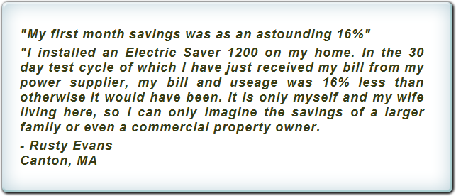 "My first month savings was as an astounding 16%" "I installed an Electric Saver 1200 on my home. In the 30 day test cycle of which I have just received my bill from my power supplier, my bill and useage was 16% less than otherwise it would have been. It is only myself and my wife living here, so I can only imagine the savings of a larger family or even a commercial property owner. -Rusty Evans. Canton, Ma